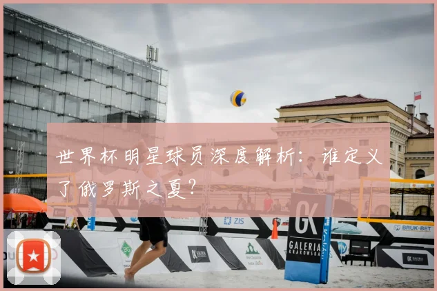世界杯明星球员深度解析：谁定义了俄罗斯之夏？