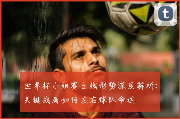 世界杯小组赛出线形势深度解析：关键战局如何左右球队命运