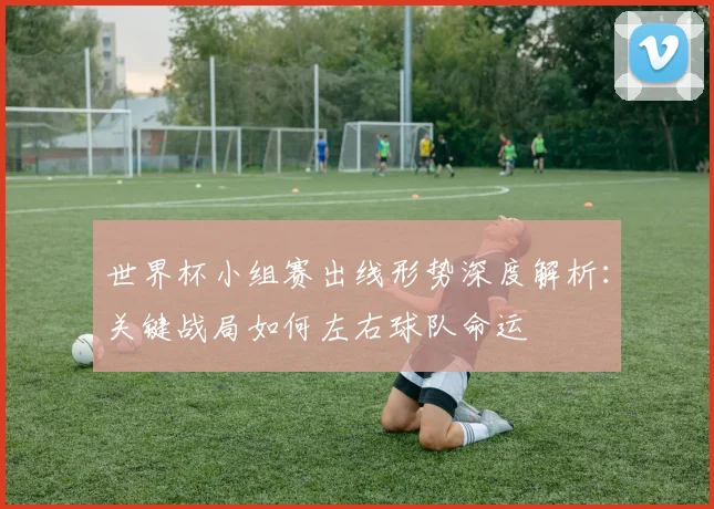 世界杯小组赛出线形势深度解析：关键战局如何左右球队命运