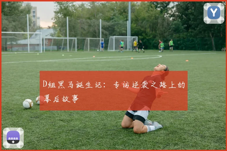 D组黑马诞生记:专访逆袭之路上的幕后故事