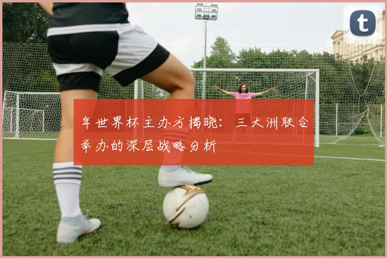 年世界杯主办方揭晓：三大洲联合举办的深层战略分析