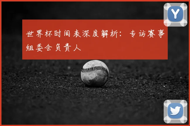 世界杯时间表深度解析：专访赛事组委会负责人