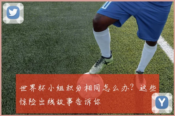 世界杯小组积分相同怎么办？这些惊险出线故事告诉你