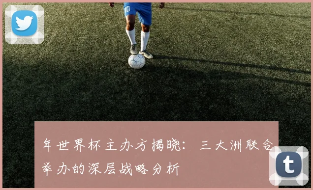 年世界杯主办方揭晓：三大洲联合举办的深层战略分析