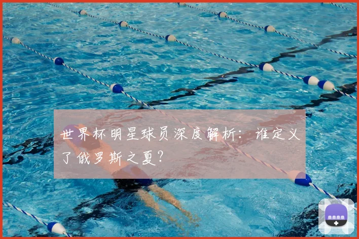 世界杯明星球员深度解析：谁定义了俄罗斯之夏？